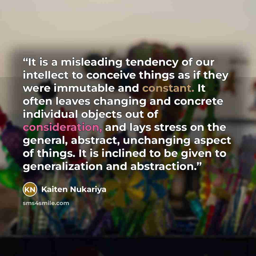“It is a misleading tendency of our intellect to conceive things as if they were immutable and constant. It often leaves changing and concrete individual objects out of consideration, and lays stress on the general, abstract, unchanging aspect of things. It is inclined to be given to generalization…” quote by Kaiten Nukariya