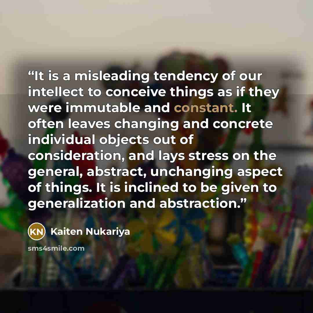 “It is a misleading tendency of our intellect to conceive things as if they were immutable and constant. It often leaves changing and concrete individual objects out of consideration, and lays stress on the general, abstract, unchanging aspect of things. It is inclined to be given to generalization…” quote by Kaiten Nukariya