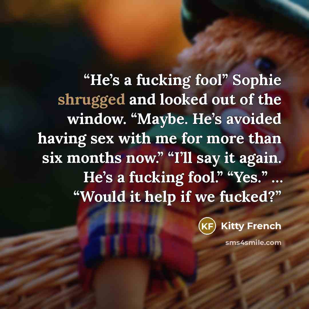 “He’s a fucking fool” Sophie shrugged and looked out of the window. “Maybe. He’s avoided having sex with me for more than six months now.” “I’ll say it again. He’s a fucking fool.” “Yes.” … “Would it help if we fucked?” quote by Kitty French