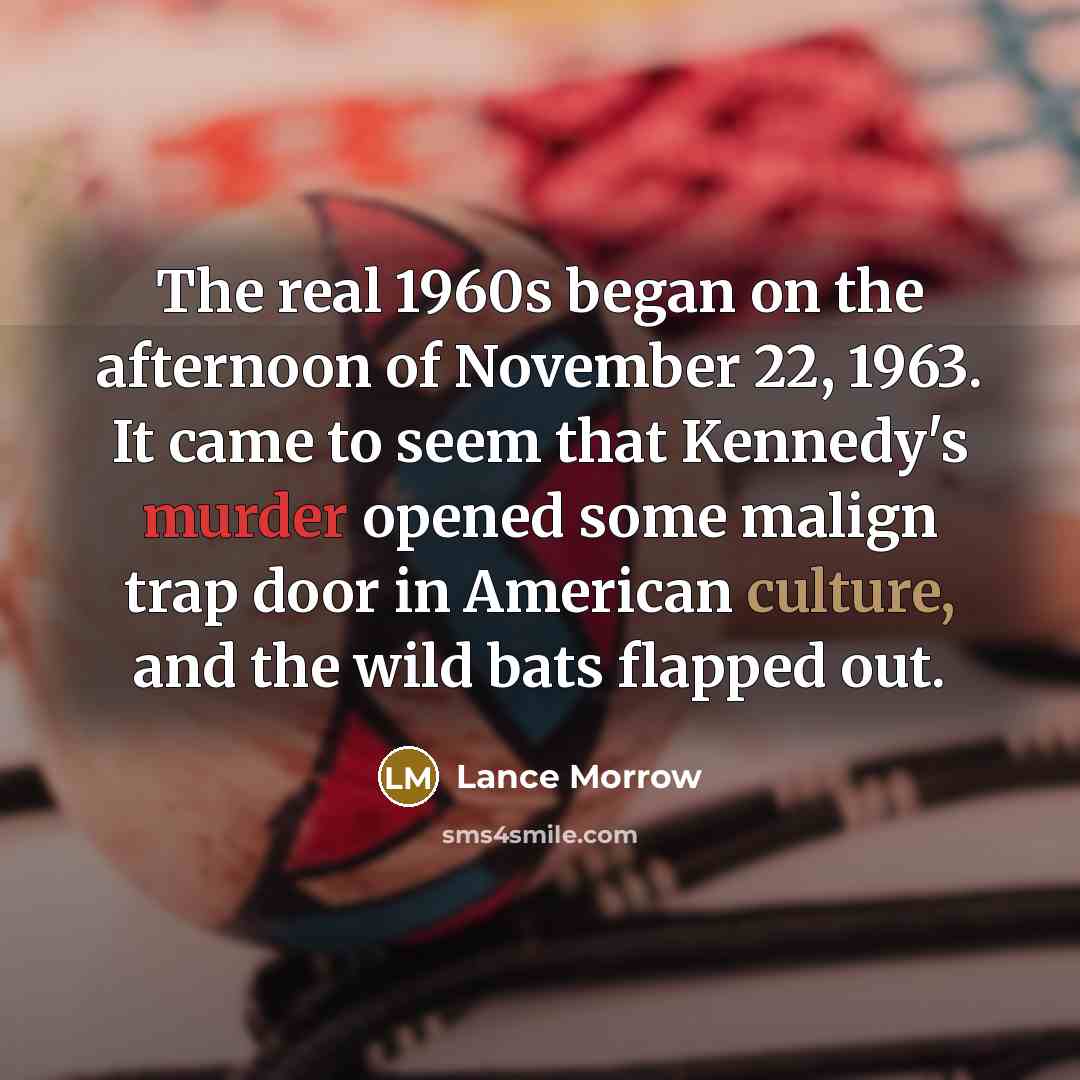 “The real 1960s began on the afternoon of November 22, 1963. It came to seem that Kennedy's murder opened some malign trap door in American culture, and the wild bats flapped out.” quote by Lance Morrow