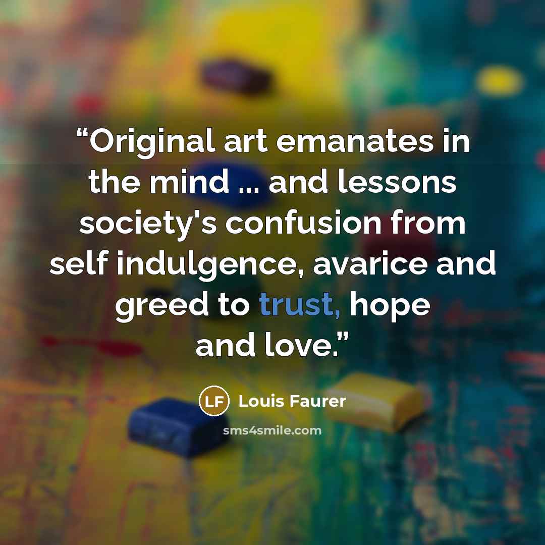 “Original art emanates in the mind ... and lessons society's confusion from self indulgence, avarice and greed to trust, hope and love.” quote by Louis Faurer