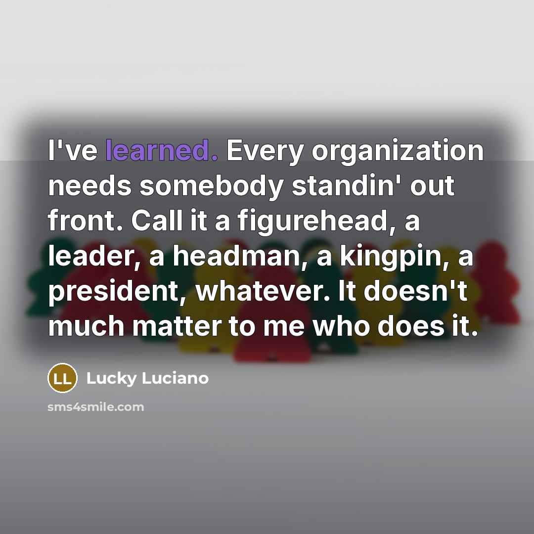 “I've learned. Every organization needs somebody standin' out front. Call it a figurehead, a leader, a headman, a kingpin, a president, whatever. It doesn't much matter to me who does it.” quote by Lucky Luciano