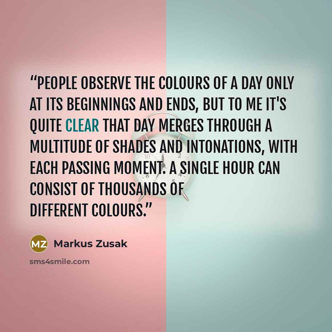 “People observe the colours of a day only at its beginnings and ends, but to me it's quite clear that day merges through a multitude of shades and intonations, with each passing moment. A single hour can consist of thousands of different colours.” quote by Markus Zusak