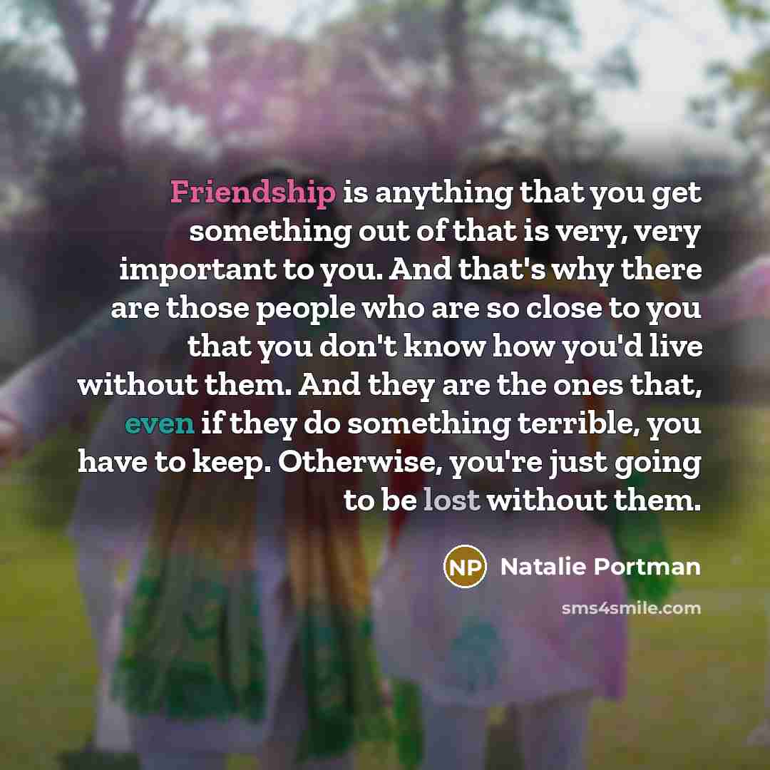 “Friendship is anything that you get something out of that is very, very important to you. And that's why there are those people who are so close to you that you don't know how you'd live without them. And they are the ones that, even if they do something terrible, you have to keep. Otherwise…” quote by Natalie Portman