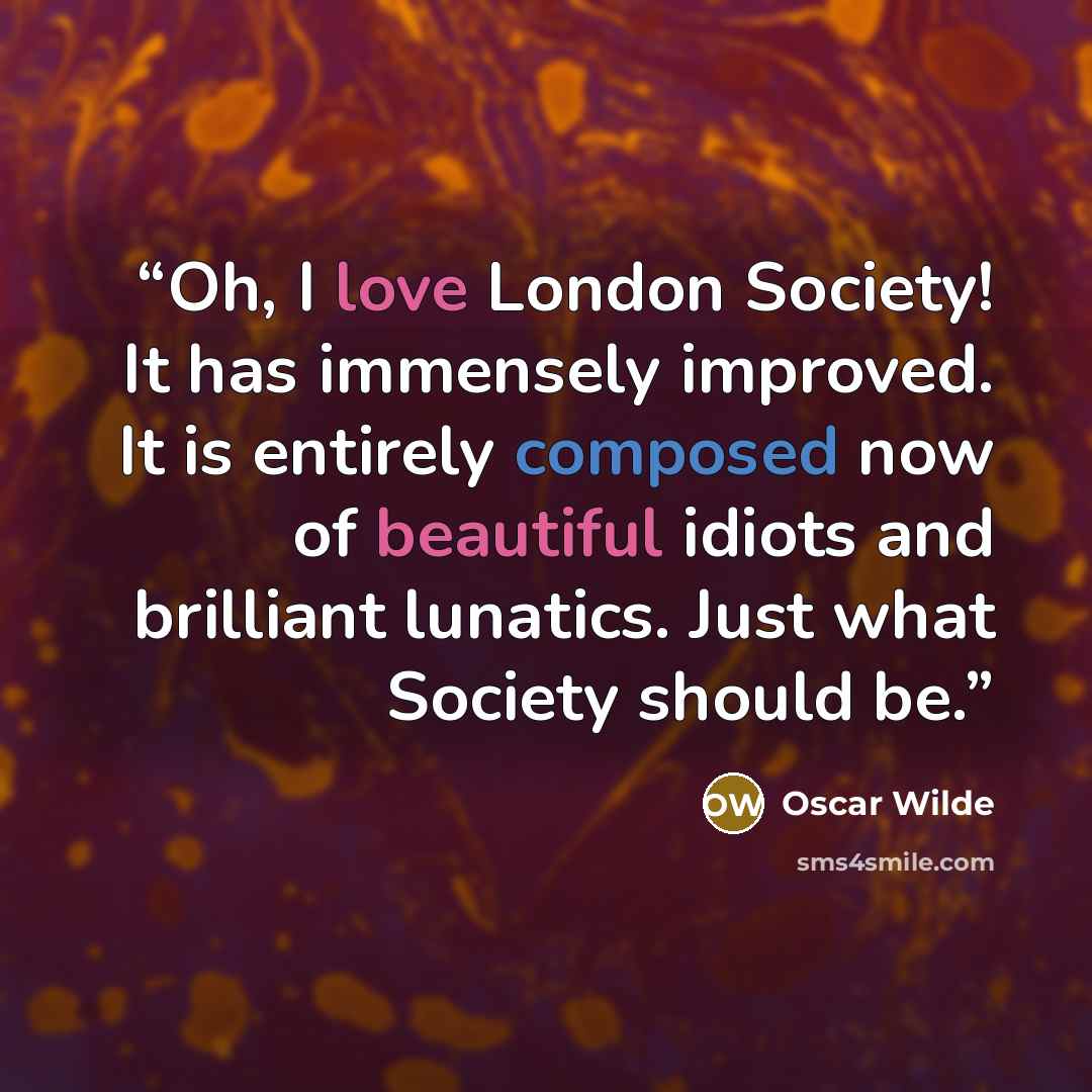 “Oh, I love London Society! It has immensely improved. It is entirely composed now of beautiful idiots and brilliant lunatics. Just what Society should be.” quote by Oscar Wilde