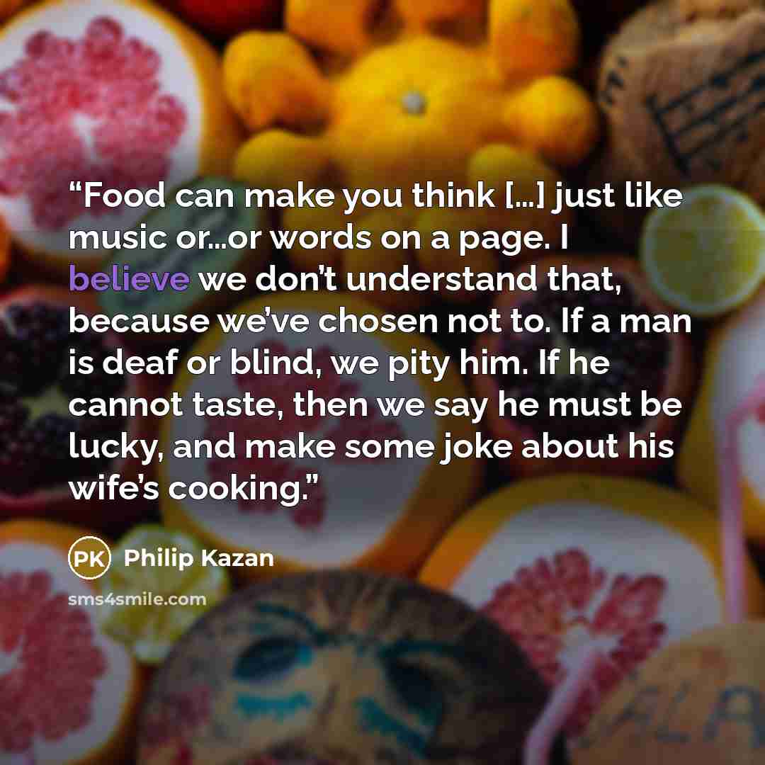 “Food can make you think […] just like music or…or words on a page. I believe we don’t understand that, because we’ve chosen not to. If a man is deaf or blind, we pity him. If he cannot taste, then we say he must be lucky, and make some joke about his wife’s cooking.” quote by Philip Kazan