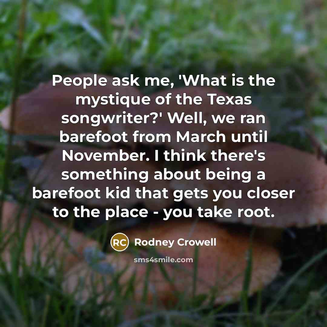 “People ask me, 'What is the mystique of the Texas songwriter?' Well, we ran barefoot from March until November. I think there's something about being a barefoot kid that gets you closer to the place - you take root.” quote by Rodney Crowell