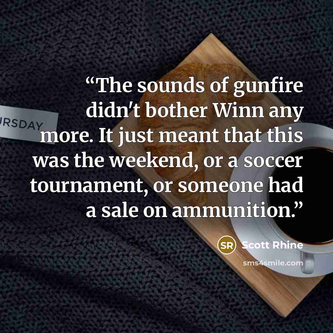 “The sounds of gunfire didn't bother Winn any more. It just meant that this was the weekend, or a soccer tournament, or someone had a sale on ammunition.” quote by Scott Rhine