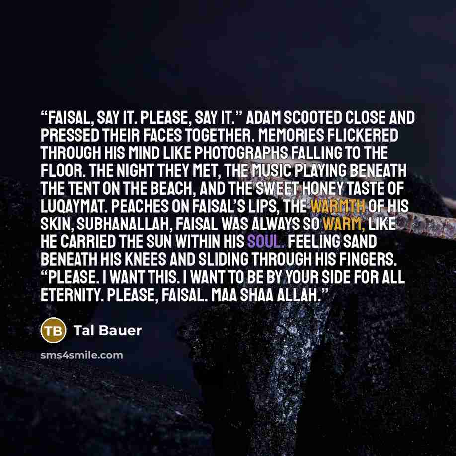 “Faisal, say it. Please, say it.” Adam scooted close and pressed their faces together. Memories flickered through his mind like photographs falling to the floor. The night they met, the music playing beneath the tent on the beach, and the sweet honey taste of luqaymat. Peaches on Faisal’s lips, the…” quote by Tal Bauer
