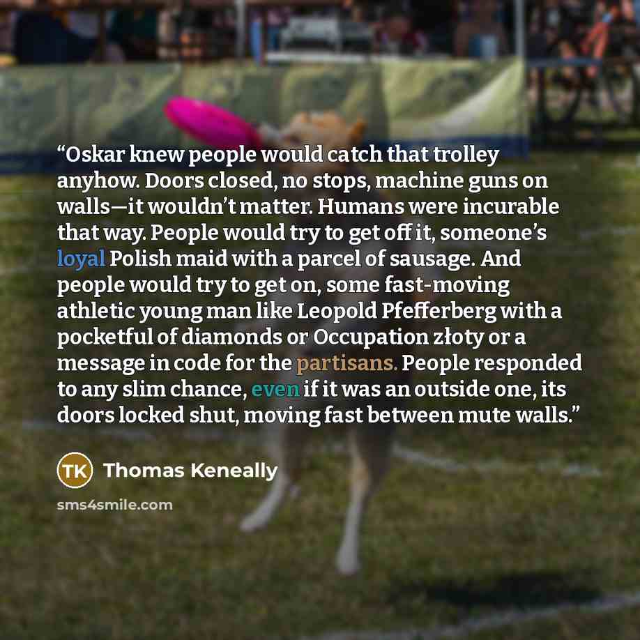 “Oskar knew people would catch that trolley anyhow. Doors closed, no stops, machine guns on walls—it wouldn’t matter. Humans were incurable that way. People would try to get off it, someone’s loyal Polish maid with a parcel of sausage. And people would try to get on, some fast-moving athletic young…” quote by Thomas Keneally