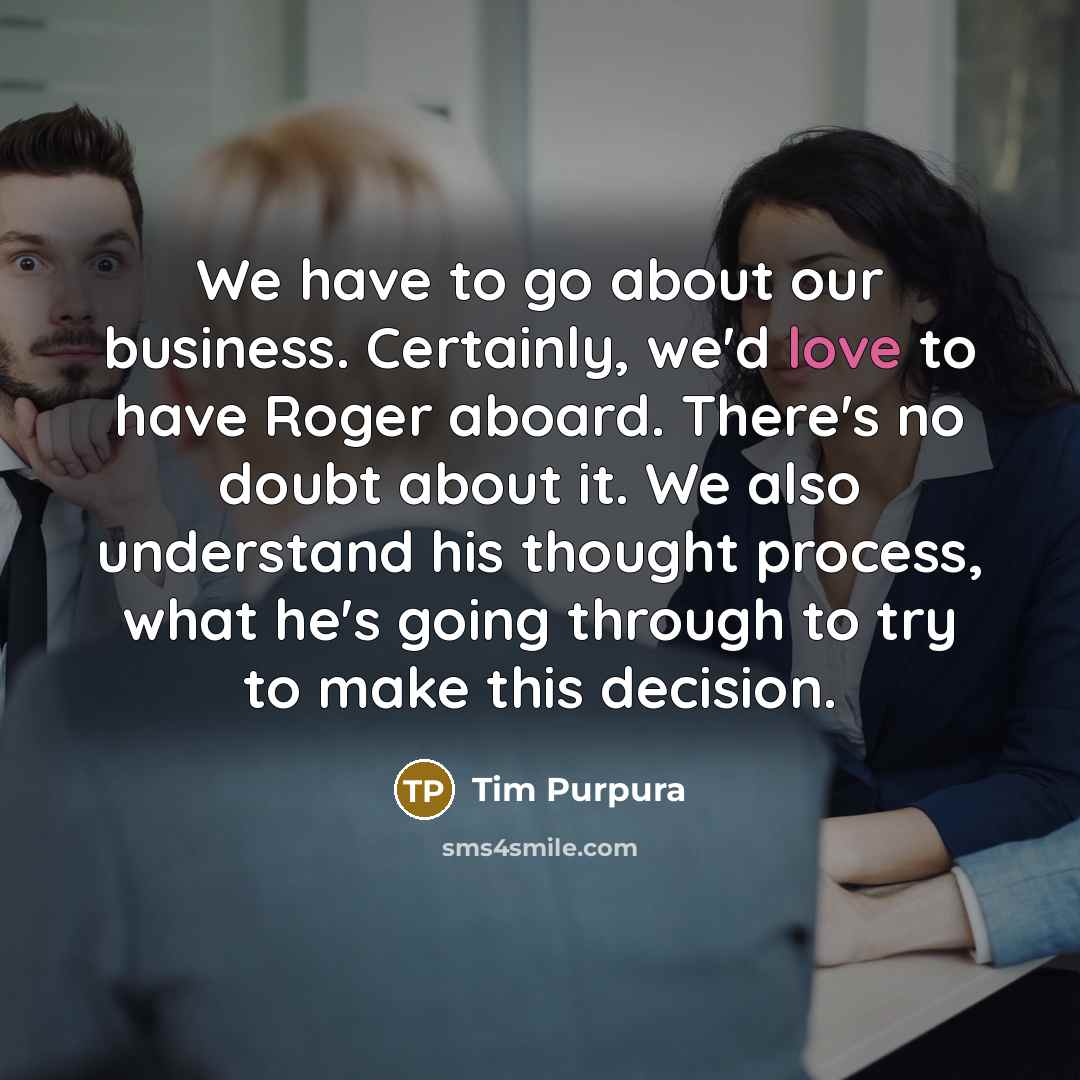 “We have to go about our business. Certainly, we'd love to have Roger aboard. There's no doubt about it. We also understand his thought process, what he's going through to try to make this decision.” quote by Tim Purpura