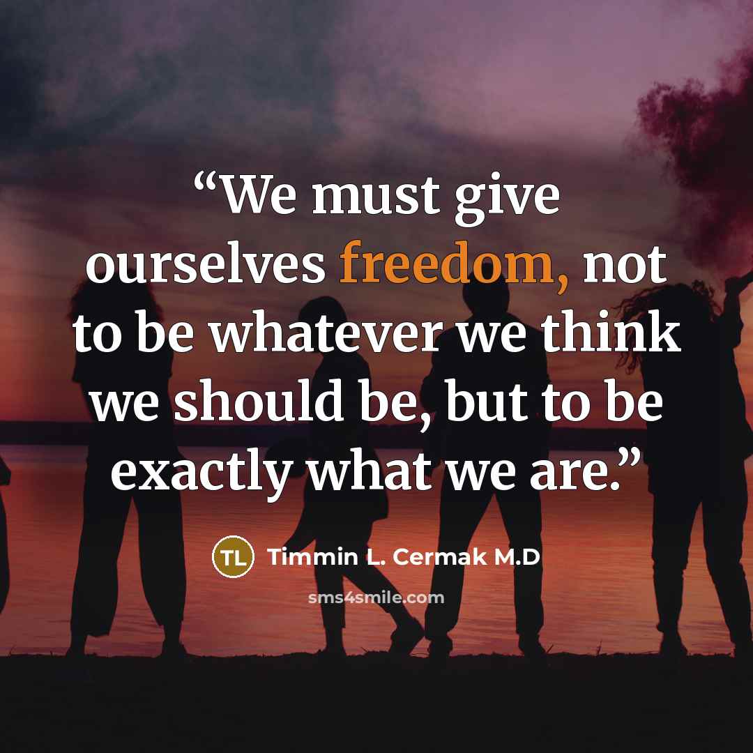 “We must give ourselves freedom, not to be whatever we think we should be, but to be exactly what we are.” quote by Timmin L. Cermak M.D