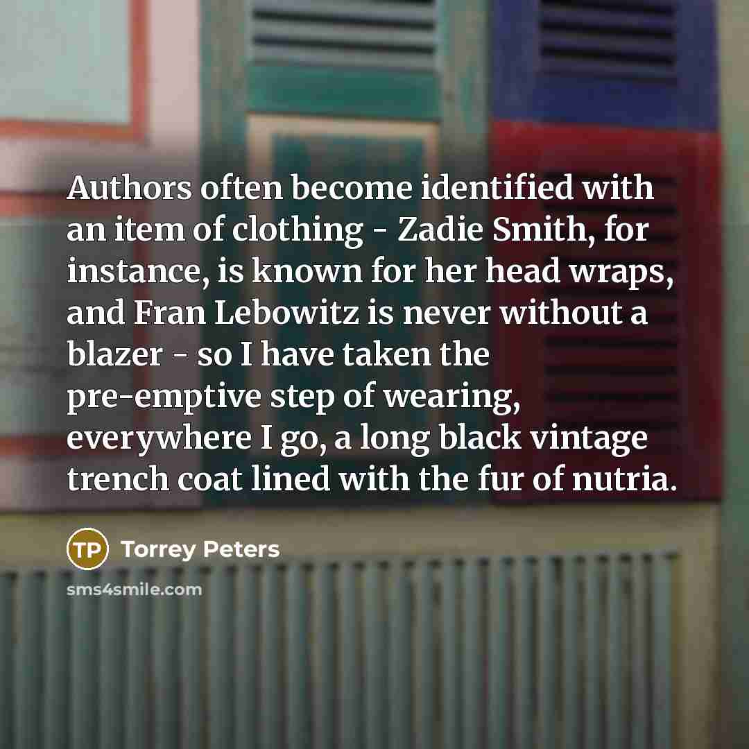 “Authors often become identified with an item of clothing - Zadie Smith, for instance, is known for her head wraps, and Fran Lebowitz is never without a blazer - so I have taken the pre-emptive step of wearing, everywhere I go, a long black vintage trench coat lined with the fur of nutria.” quote by Torrey Peters