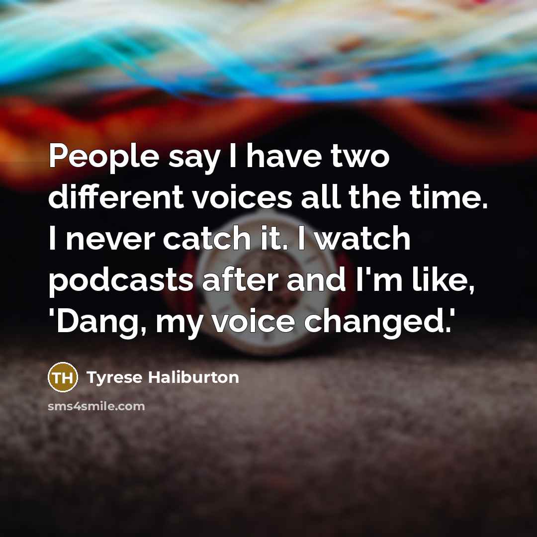 “People say I have two different voices all the time. I never catch it. I watch podcasts after and I'm like, 'Dang, my voice changed.'” quote by Tyrese Haliburton