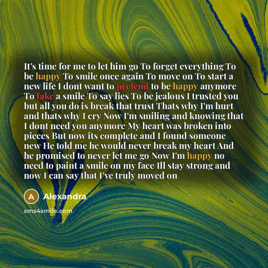 “It's time for me to let him go To forget everything To be happy To smile once again To move on To start a new life I dont want to pretend to be happy anymore To fake a smile To say lies To be jealous I trusted you but all you do is break that trust Thats why I'm hurt and thats why I cry Now I'm…” quote by Alexandra