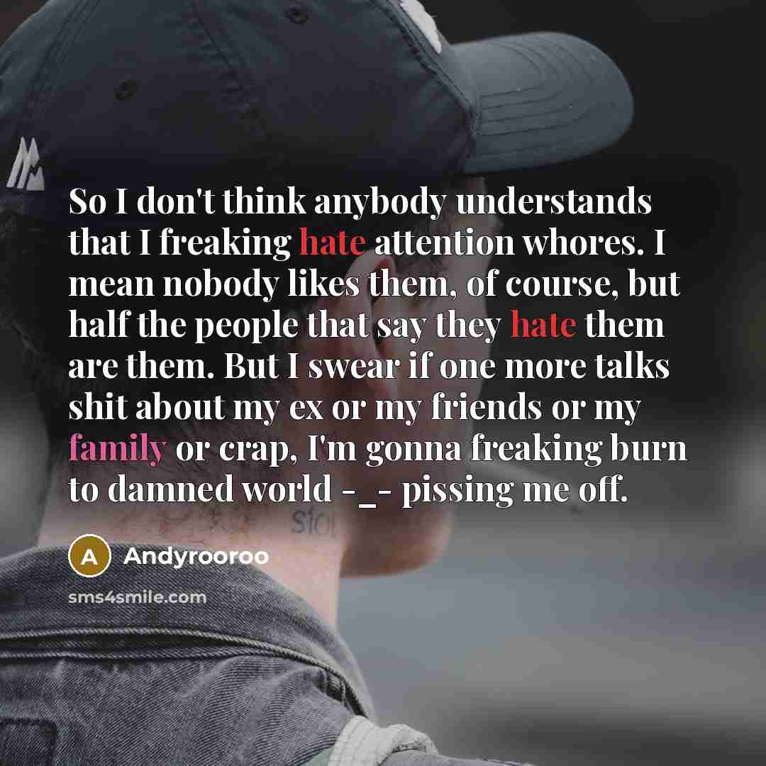 “So I don't think anybody understands that I freaking hate attention whores. I mean nobody likes them, of course, but half the people that say they hate them are them. But I swear if one more talks shit about my ex or my friends or my family or crap, I'm gonna freaking burn to damned world -_…” quote by Andyrooroo