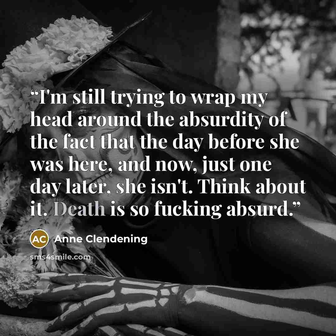 “I'm still trying to wrap my head around the absurdity of the fact that the day before she was here, and now, just one day later, she isn't. Think about it. Death is so fucking absurd.” quote by Anne Clendening