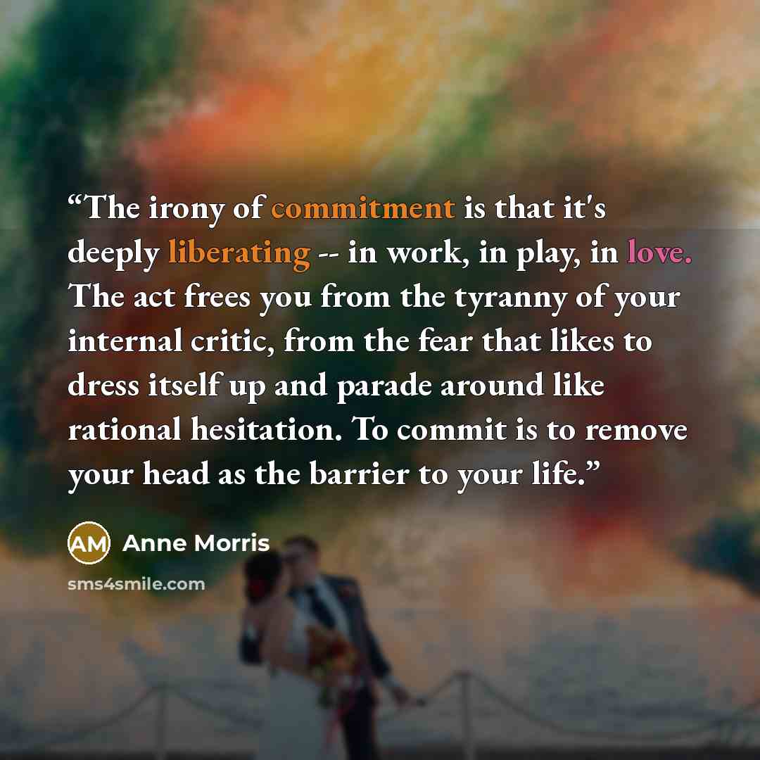 “The irony of commitment is that it's deeply liberating -- in work, in play, in love. The act frees you from the tyranny of your internal critic, from the fear that likes to dress itself up and parade around like rational hesitation. To commit is to remove your head as the barrier to your life.” quote by Anne Morris