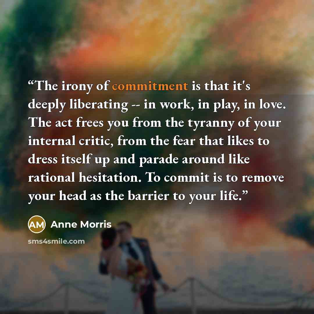 “The irony of commitment is that it's deeply liberating -- in work, in play, in love. The act frees you from the tyranny of your internal critic, from the fear that likes to dress itself up and parade around like rational hesitation. To commit is to remove your head as the barrier to your life.” quote by Anne Morris