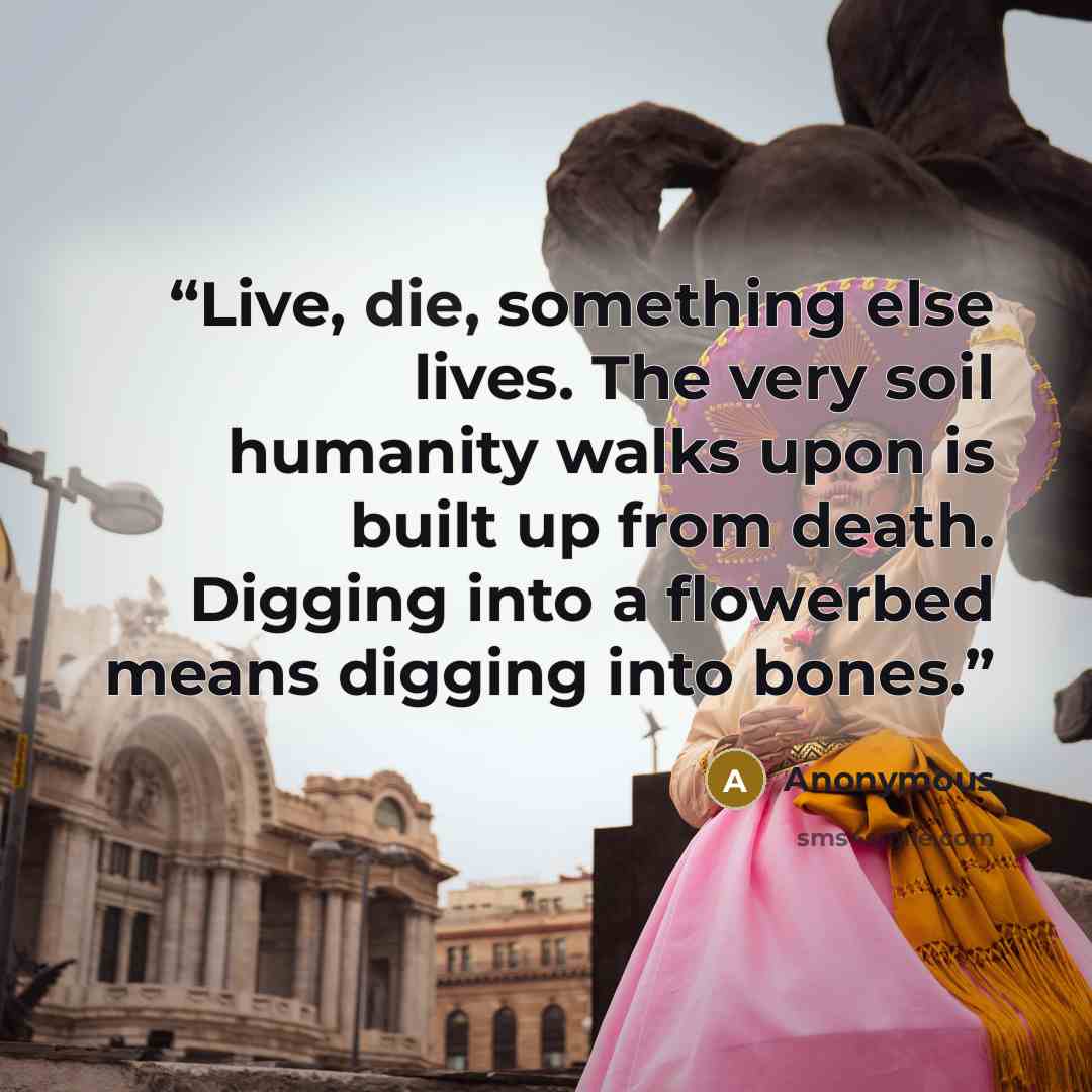 “Live, die, something else lives. The very soil humanity walks upon is built up from death. Digging into a flowerbed means digging into bones.” quote by Anonymous