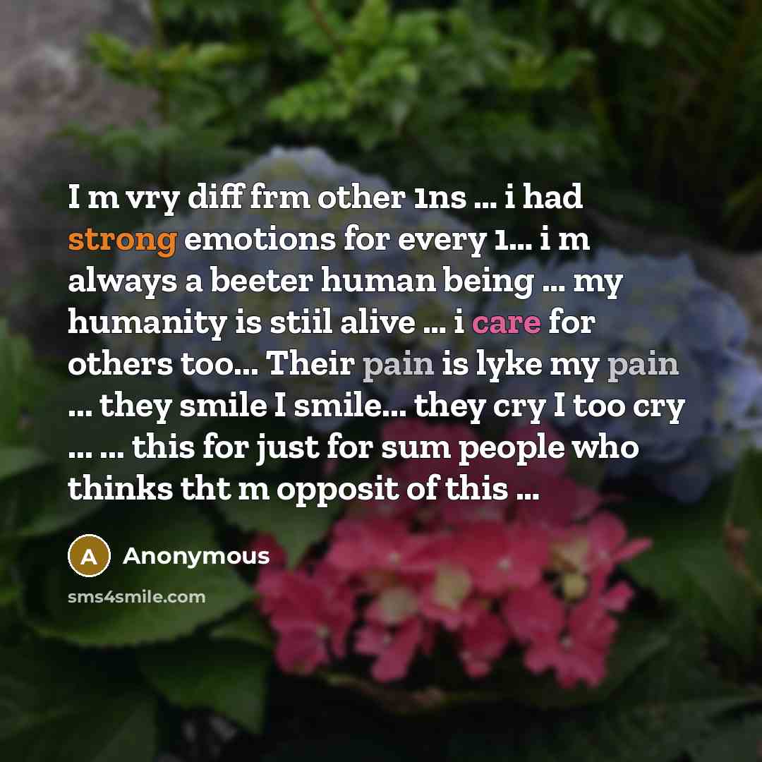 “I m vry diff frm other 1ns … i had strong emotions for every 1… i m always a beeter human being … my humanity is stiil alive … i care for others too... Their pain is lyke my pain ... they smile I smile... they cry I too cry ... ... this for just for sum people who thinks tht m opposit of this …” quote by Anonymous