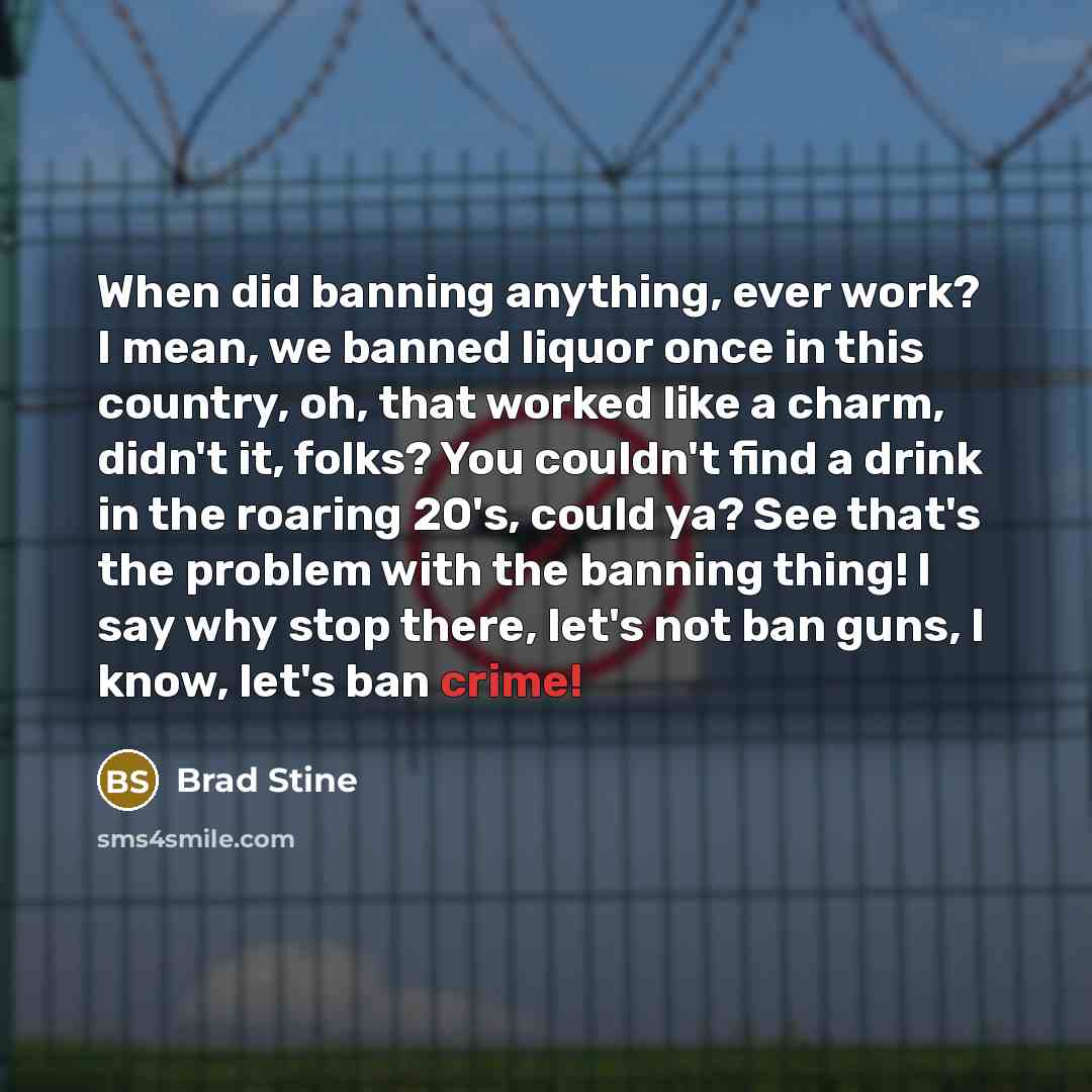 “When did banning anything, ever work? I mean, we banned liquor once in this country, oh, that worked like a charm, didn't it, folks? You couldn't find a drink in the roaring 20's, could ya? See that's the problem with the banning thing! I say why stop there, let's not ban guns, I know, let's ban…” quote by Brad Stine