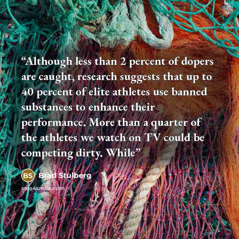 “Although less than 2 percent of dopers are caught, research suggests that up to 40 percent of elite athletes use banned substances to enhance their performance. More than a quarter of the athletes we watch on TV could be competing dirty. While” quote by Brad Stulberg