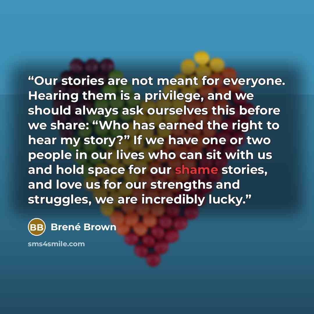 “Our stories are not meant for everyone. Hearing them is a privilege, and we should always ask ourselves this before we share: “Who has earned the right to hear my story?” If we have one or two people in our lives who can sit with us and hold space for our shame stories, and love us for our…” quote by Brené Brown