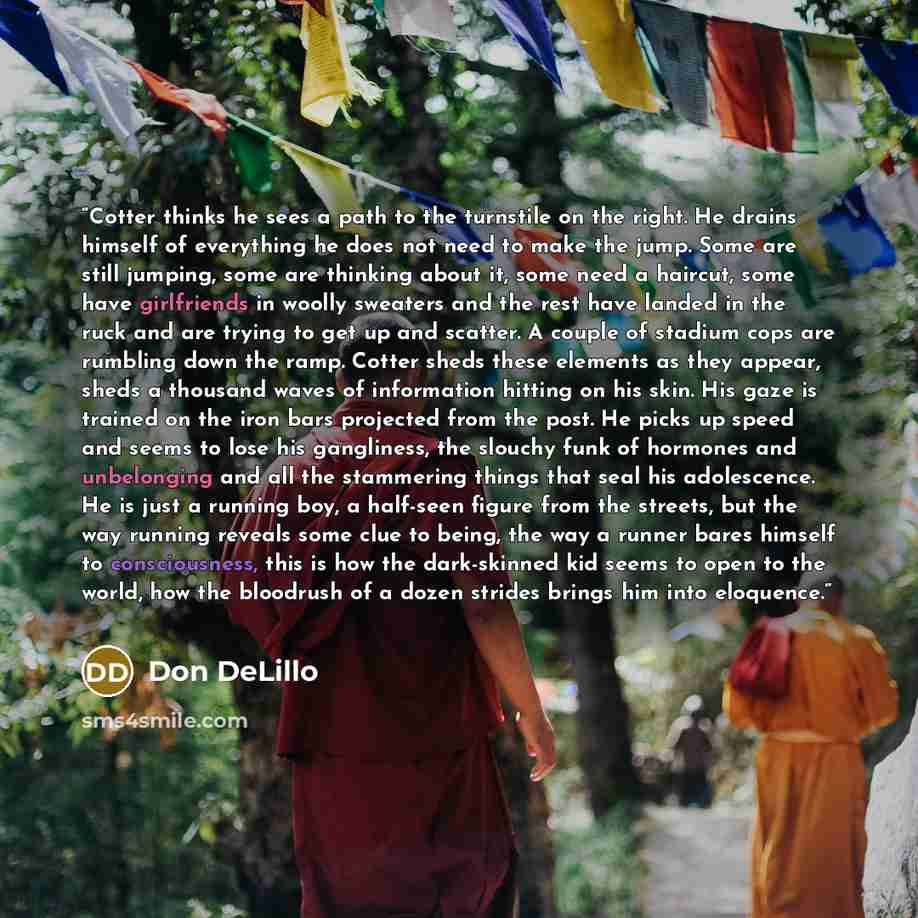 “Cotter thinks he sees a path to the turnstile on the right. He drains himself of everything he does not need to make the jump. Some are still jumping, some are thinking about it, some need a haircut, some have girlfriends in woolly sweaters and the rest have landed in the ruck and are trying to…” quote by Don DeLillo