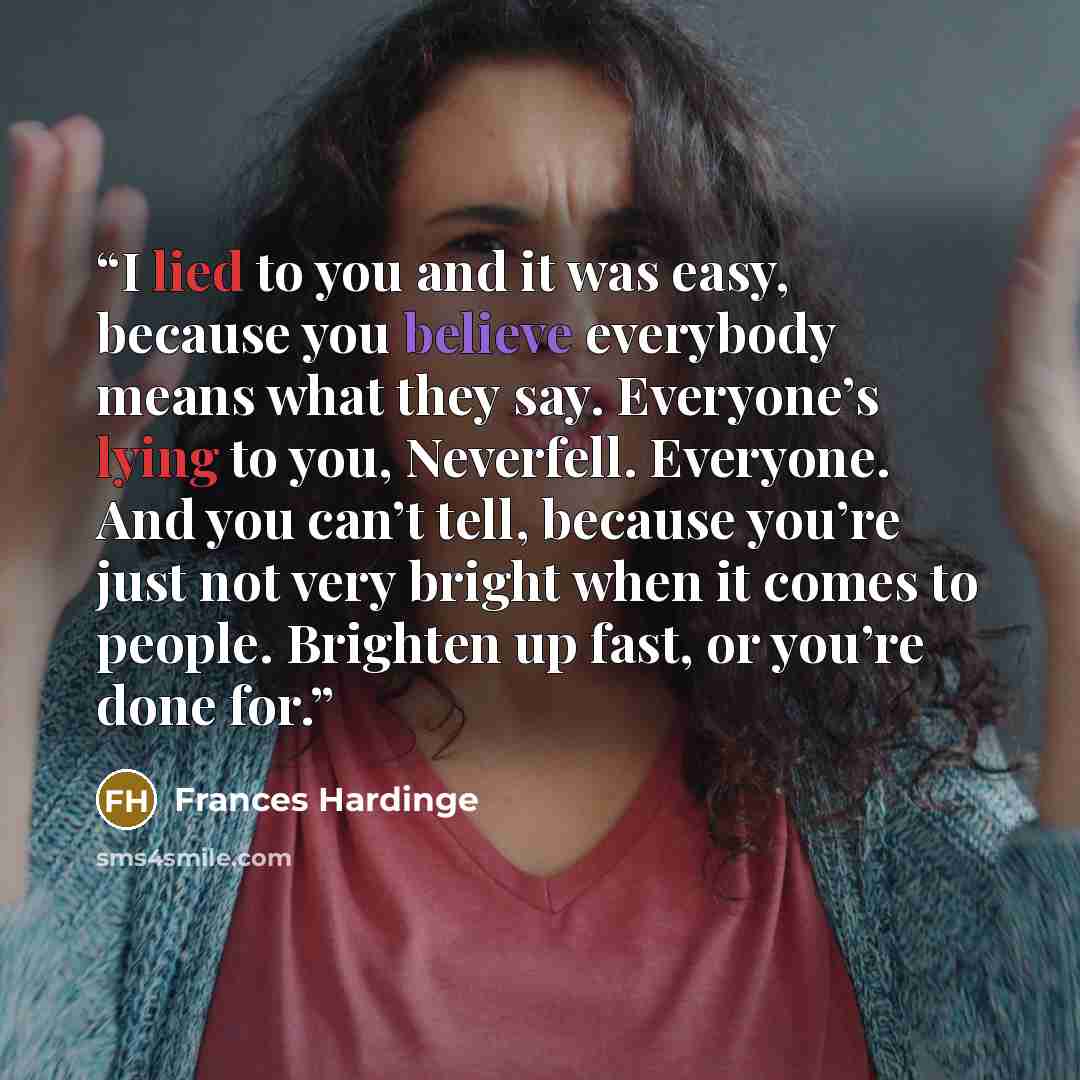 “I lied to you and it was easy, because you believe everybody means what they say. Everyone’s lying to you, Neverfell. Everyone. And you can’t tell, because you’re just not very bright when it comes to people. Brighten up fast, or you’re done for.” quote by Frances Hardinge
