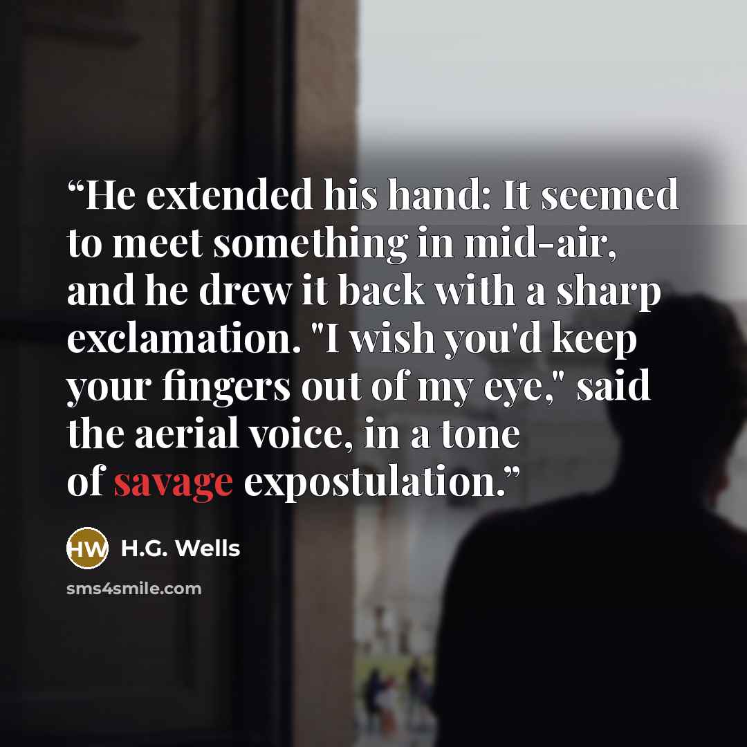 “He extended his hand: It seemed to meet something in mid-air, and he drew it back with a sharp exclamation. "I wish you'd keep your fingers out of my eye," said the aerial voice, in a tone of savage expostulation.” quote by H.G. Wells