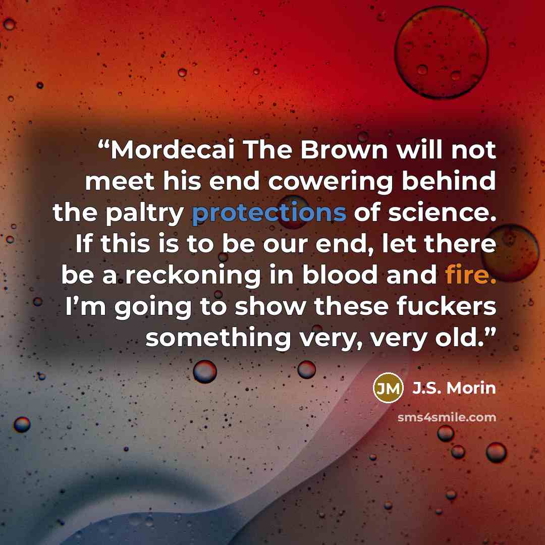 “Mordecai The Brown will not meet his end cowering behind the paltry protections of science. If this is to be our end, let there be a reckoning in blood and fire. I’m going to show these fuckers something very, very old.” quote by J.S. Morin