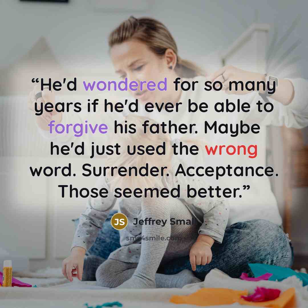 “He'd wondered for so many years if he'd ever be able to forgive his father. Maybe he'd just used the wrong word. Surrender. Acceptance. Those seemed better.” quote by Jeffrey Small