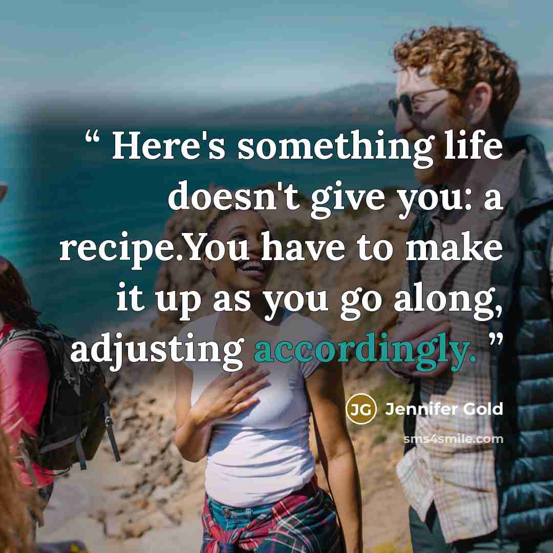 “Here's something life doesn't give you: a recipe.You have to make it up as you go along, adjusting accordingly.” quote by Jennifer Gold