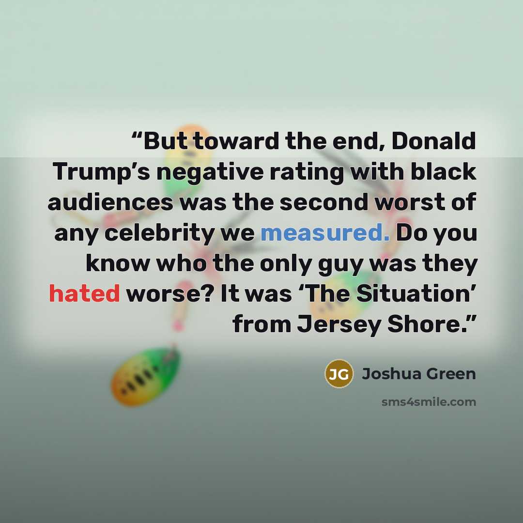 “But toward the end, Donald Trump’s negative rating with black audiences was the second worst of any celebrity we measured. Do you know who the only guy was they hated worse? It was ‘The Situation’ from Jersey Shore.” quote by Joshua Green