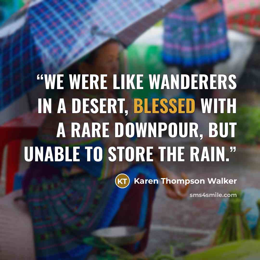 “We were like wanderers in a desert, blessed with a rare downpour, but unable to store the rain.” quote by Karen Thompson Walker