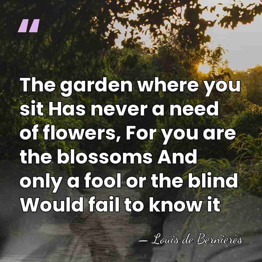 The garden where you sit Has never a need of flowers, For&hellip; - Louis de Bernieres