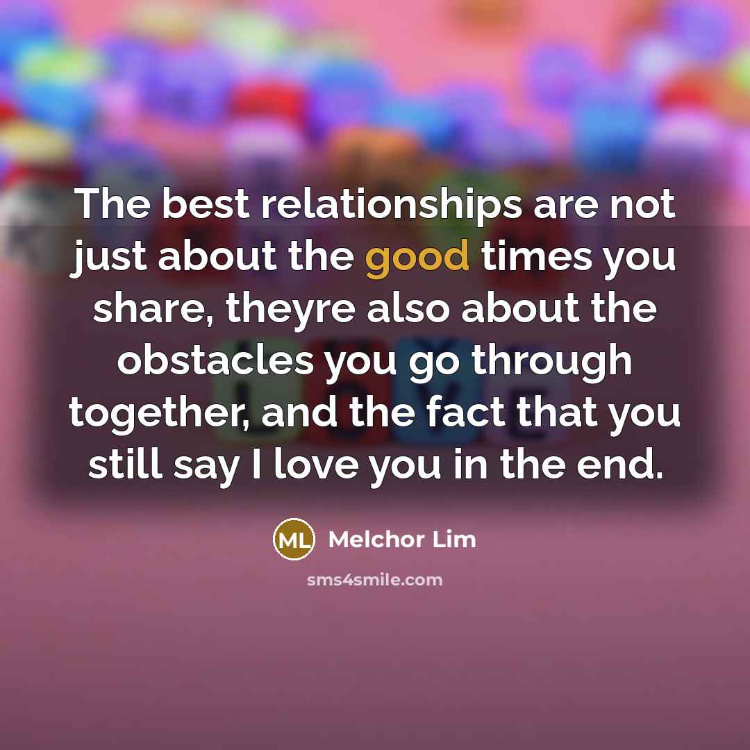 “The best relationships are not just about the good times you share, theyre also about the obstacles you go through together, and the fact that you still say I love you in the end.” quote by Melchor Lim