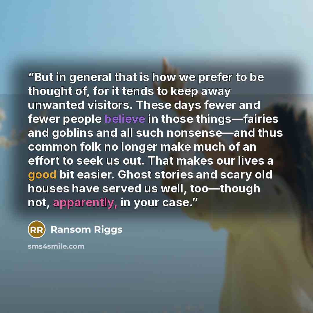 “But in general that is how we prefer to be thought of, for it tends to keep away unwanted visitors. These days fewer and fewer people believe in those things—fairies and goblins and all such nonsense—and thus common folk no longer make much of an effort to seek us out. That makes our lives a good…” quote by Ransom Riggs