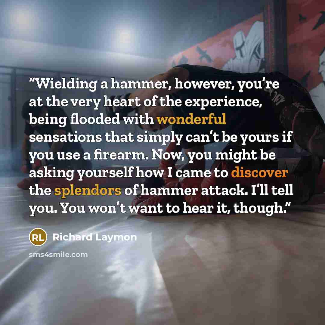 “Wielding a hammer, however, you’re at the very heart of the experience, being flooded with wonderful sensations that simply can’t be yours if you use a firearm. Now, you might be asking yourself how I came to discover the splendors of hammer attack. I’ll tell you. You won’t want to hear it, though.” quote by Richard Laymon