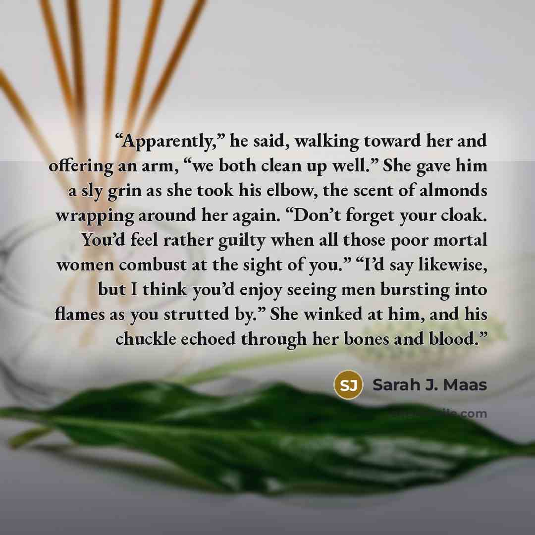 “Apparently,” he said, walking toward her and offering an arm, “we both clean up well.” She gave him a sly grin as she took his elbow, the scent of almonds wrapping around her again. “Don’t forget your cloak. You’d feel rather guilty when all those poor mortal women combust at the sight of you.”…” quote by Sarah J. Maas