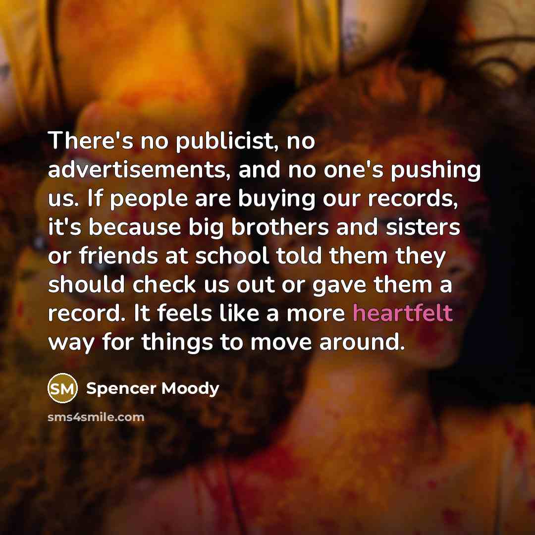 “There's no publicist, no advertisements, and no one's pushing us. If people are buying our records, it's because big brothers and sisters or friends at school told them they should check us out or gave them a record. It feels like a more heartfelt way for things to move around.” quote by Spencer Moody