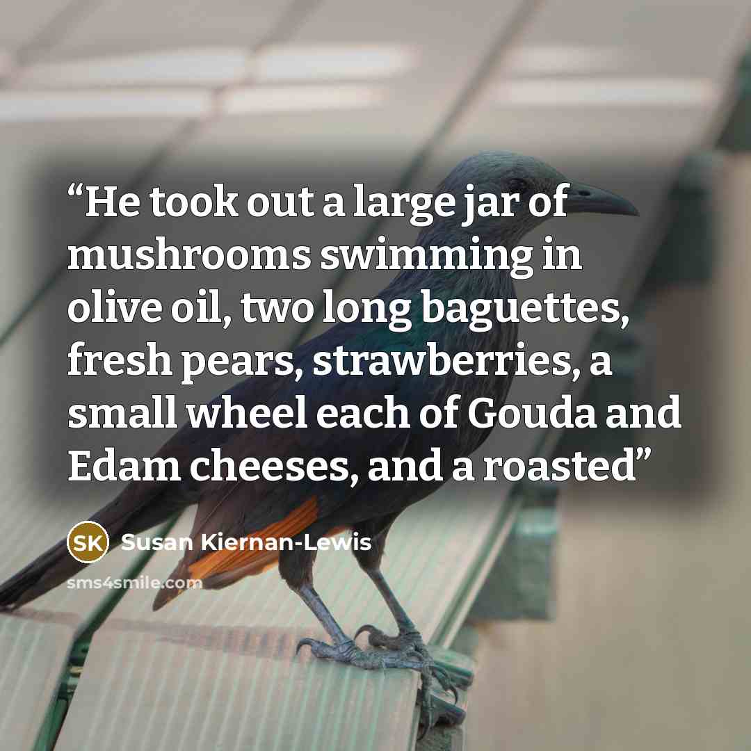 “He took out a large jar of mushrooms swimming in olive oil, two long baguettes, fresh pears, strawberries, a small wheel each of Gouda and Edam cheeses, and a roasted” quote by Susan Kiernan-Lewis
