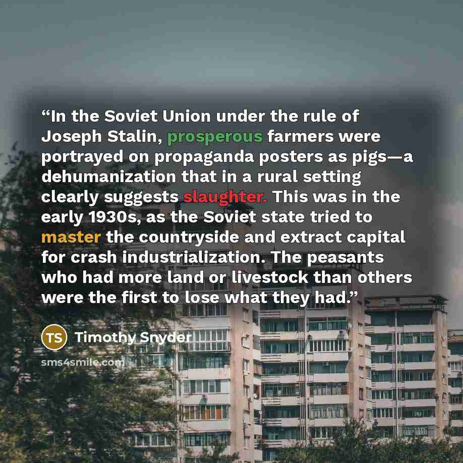 “In the Soviet Union under the rule of Joseph Stalin, prosperous farmers were portrayed on propaganda posters as pigs—a dehumanization that in a rural setting clearly suggests slaughter. This was in the early 1930s, as the Soviet state tried to master the countryside and extract capital for crash…” quote by Timothy Snyder