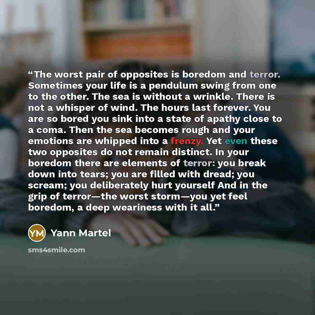 “The worst pair of opposites is boredom and terror. Sometimes your life is a pendulum swing from one to the other. The sea is without a wrinkle. There is not a whisper of wind. The hours last forever. You are so bored you sink into a state of apathy close to a coma. Then the sea becomes rough and…” quote by Yann Martel