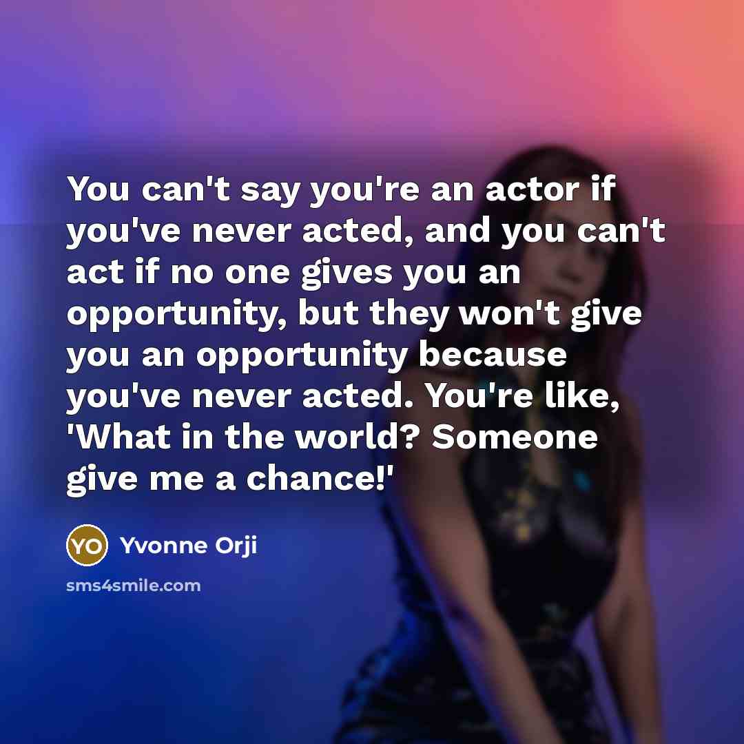 “You can't say you're an actor if you've never acted, and you can't act if no one gives you an opportunity, but they won't give you an opportunity because you've never acted. You're like, 'What in the world? Someone give me a chance!'” quote by Yvonne Orji