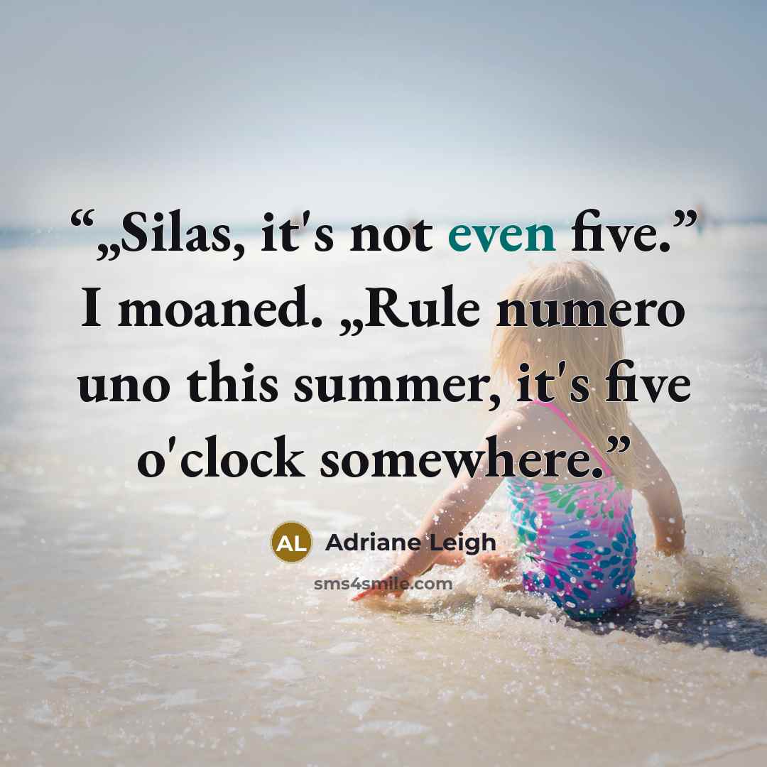 “„Silas, it's not even five.” I moaned. „Rule numero uno this summer, it's five o'clock somewhere.” quote by Adriane Leigh