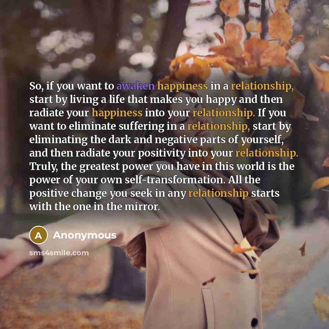 “So, if you want to awaken happiness in a relationship, start by living a life that makes you happy and then radiate your happiness into your relationship. If you want to eliminate suffering in a relationship, start by eliminating the dark and negative parts of yourself, and then radiate your…” quote by Anonymous
