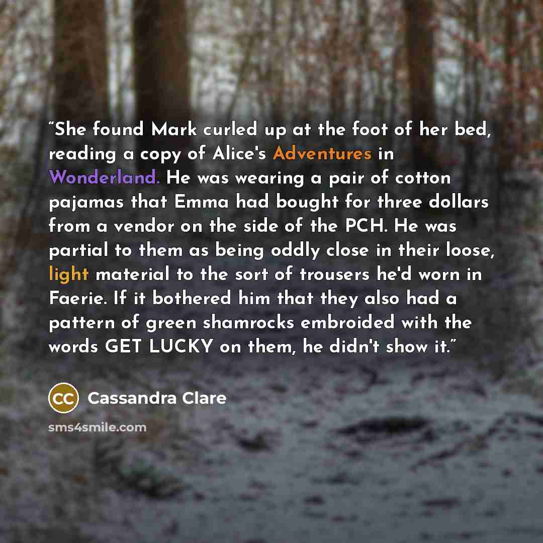 “She found Mark curled up at the foot of her bed, reading a copy of Alice's Adventures in Wonderland. He was wearing a pair of cotton pajamas that Emma had bought for three dollars from a vendor on the side of the PCH. He was partial to them as being oddly close in their loose, light material to…” quote by Cassandra Clare