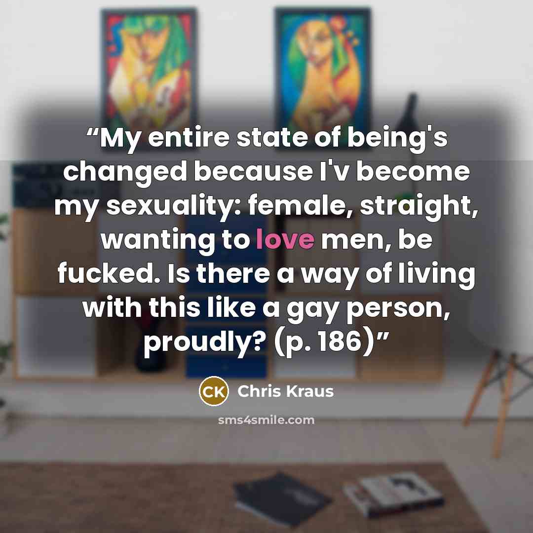 “My entire state of being's changed because I'v become my sexuality: female, straight, wanting to love men, be fucked. Is there a way of living with this like a gay person, proudly? (p. 186)” quote by Chris Kraus